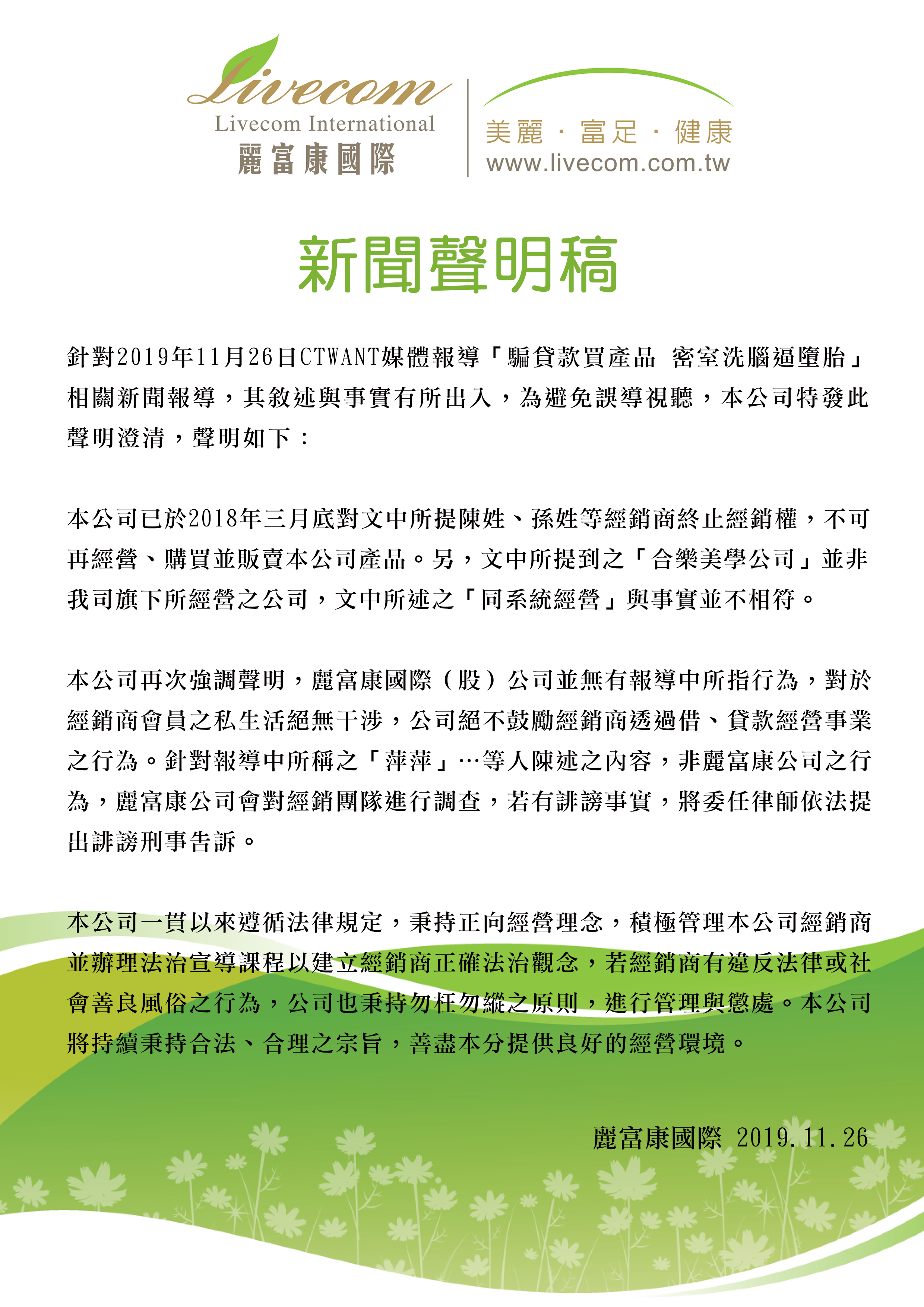 麗富康國際 新聞聲明稿 針對2019年11月26日CTWANT媒體報導「騙貸款買產品 密室洗腦逼墮胎」相關新聞報導，其敘述與事實有所出入，為避免誤導視聽，本公司特發此聲明澄清，聲明如下： 本公司已於2018年三月底對文中所提陳姓、孫姓等經銷商終止經銷權，不可再經營、購買並販賣本公司產品。另，文中所提到之「合樂美學公司」並非我司旗下所經營之公司，文中所述之「同系統經營」與事實並不相符。 本公司再次強調聲明，麗富康國際（股）公司並無有報導中所指行為，對於經銷商會員之私生活絕無干涉，公司絕不鼓勵經銷商透過借、貸款經營事業之行為。針對報導中所稱之「萍萍」…等人陳述之內容，非麗富康公司之行為，麗富康公司會對經銷團隊進行調查，若有誹謗事實，將委任律師依法提出誹謗刑事告訴。 本公司一貫以來遵循法律規定，秉持正向經營理念，積極管理本公司經銷商並辦理法治宣導課程以建立經銷商正確法治觀念，若經銷商有違反法律或社會善良風俗之行為，公司也秉持勿枉勿縱之原則，進行管理與懲處。本公司將持續秉持合法、合理之宗旨，善盡本分提供良好的經營環境。