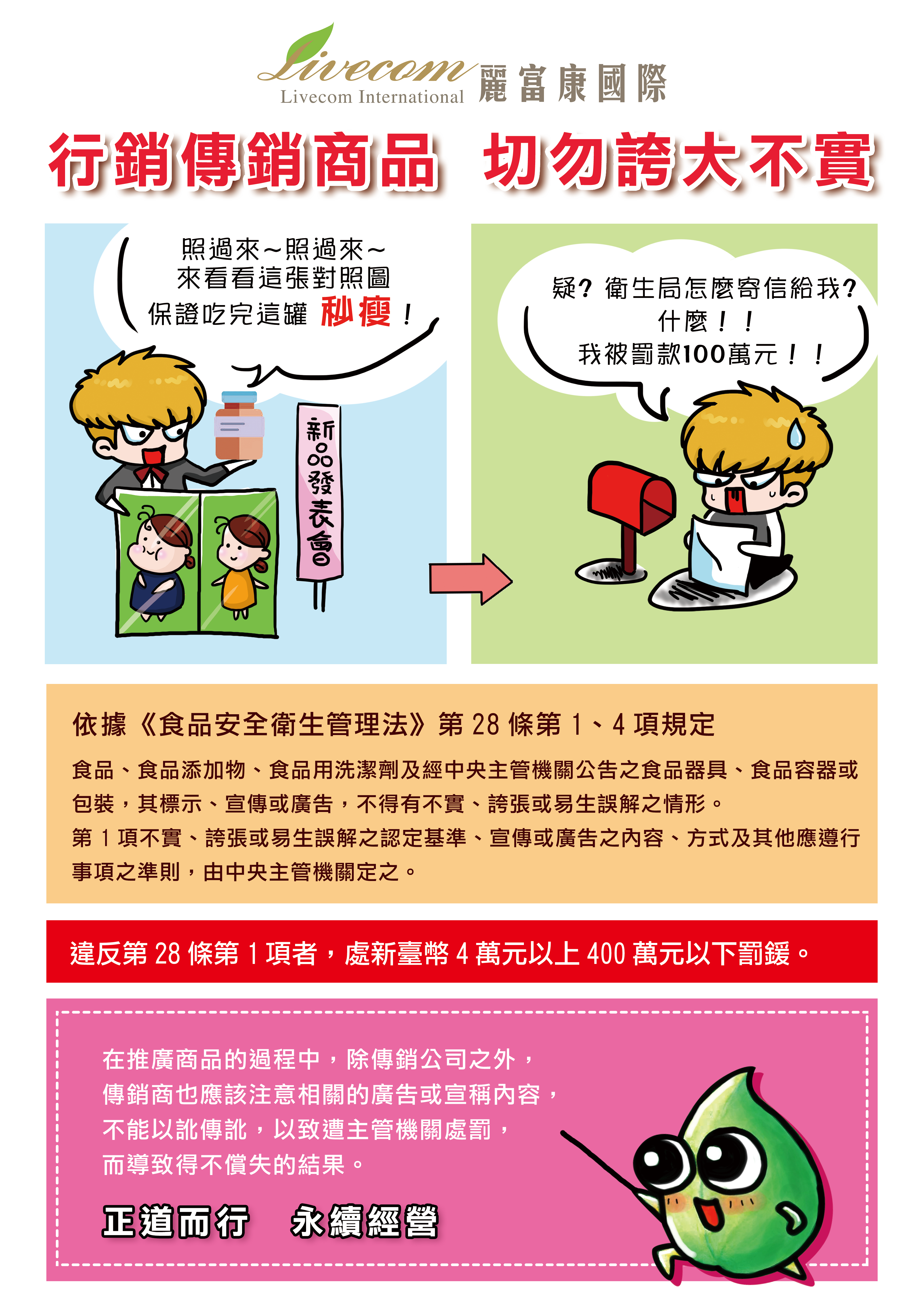 行銷傳銷商品，切勿誇大不實。 依據《食品安全衛生管理法》第28條第1、4項規定 食品、食品添加物、食品用洗潔劑及經中央主管機關公告之食品器具、食品容器或包裝，其標示、宣傳或廣告，不得有不實、誇張或易生誤解之情形。 第1項不實、誇張或易生誤解之認定基準、宣傳或廣告之內容、方式及其他應遵行事項之準則，由中央主管機關定之。 違反第28條第1項者，處新台幣4萬元以上400萬以下罰緩。 在推廣產品過程中，除傳銷公司外，傳銷商也應該注意相關的廣告或宣稱內容，不能以訛傳訛，以致遭主管機關處罰，而導致得不償失的結果。 正道而行，永續經營。